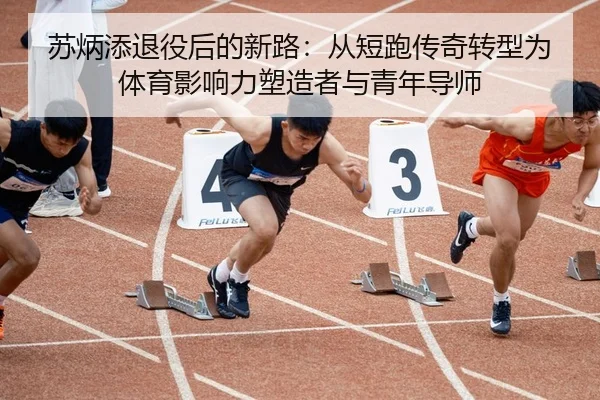 苏炳添退役后的新路：从短跑传奇转型为体育影响力塑造者与青年导师