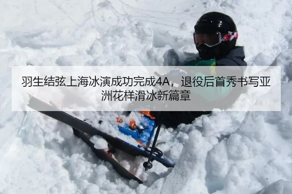羽生结弦上海冰演成功完成4A，退役后首秀书写亚洲花样滑冰新篇章