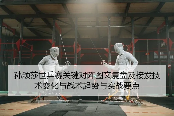 孙颖莎世乒赛关键对阵图文复盘及接发技术变化与战术趋势与实战要点